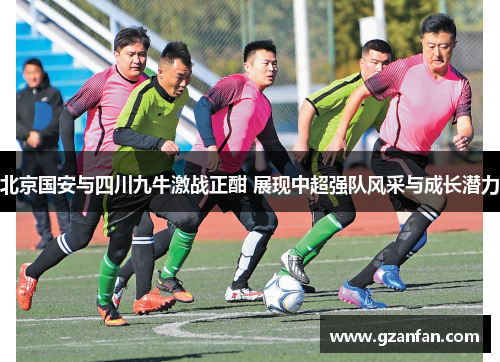 北京国安与四川九牛激战正酣 展现中超强队风采与成长潜力