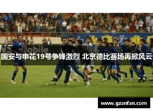国安与申花19号争锋激烈 北京德比赛场再掀风云