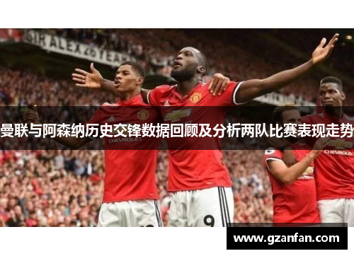 曼联与阿森纳历史交锋数据回顾及分析两队比赛表现走势