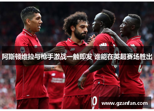 阿斯顿维拉与枪手激战一触即发 谁能在英超赛场胜出