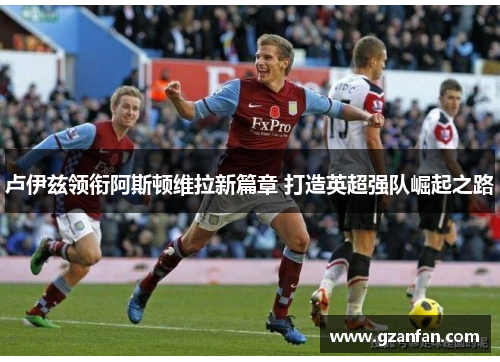 卢伊兹领衔阿斯顿维拉新篇章 打造英超强队崛起之路